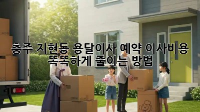 충주 지현동 용달이사 예약, 이사비용 똑똑하게 줄이는 방법!